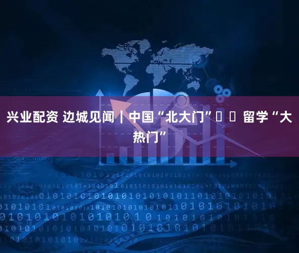 兴业配资 边城见闻｜中国“北大门”  留学“大热门”
