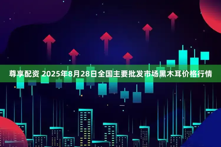 尊享配资 2025年8月28日全国主要批发市场黑木耳价格行情