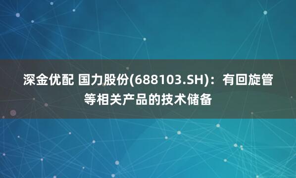 深金优配 国力股份(688103.SH)：有回旋管等相关产品的技术储备