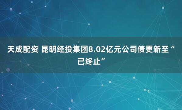 天成配资 昆明经投集团8.02亿元公司债更新至“已终止”