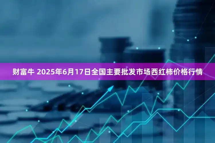财富牛 2025年6月17日全国主要批发市场西红柿价格行情