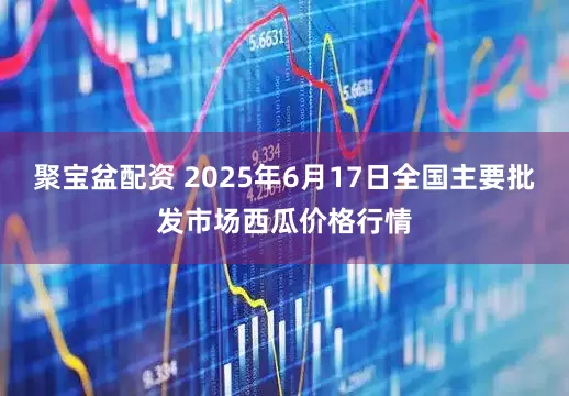聚宝盆配资 2025年6月17日全国主要批发市场西瓜价格行情