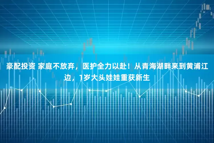 豪配投资 家庭不放弃，医护全力以赴！从青海湖畔来到黄浦江边，1岁大头娃娃重获新生