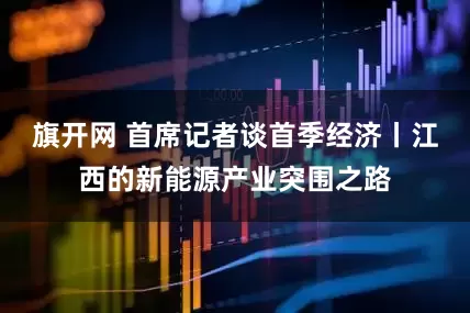 旗开网 首席记者谈首季经济丨江西的新能源产业突围之路